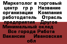 Маркетолог в торговый центр – гр/р › Название организации ­ Компания-работодатель › Отрасль предприятия ­ Другое › Минимальный оклад ­ 1 - Все города Работа » Вакансии   . Ивановская обл.